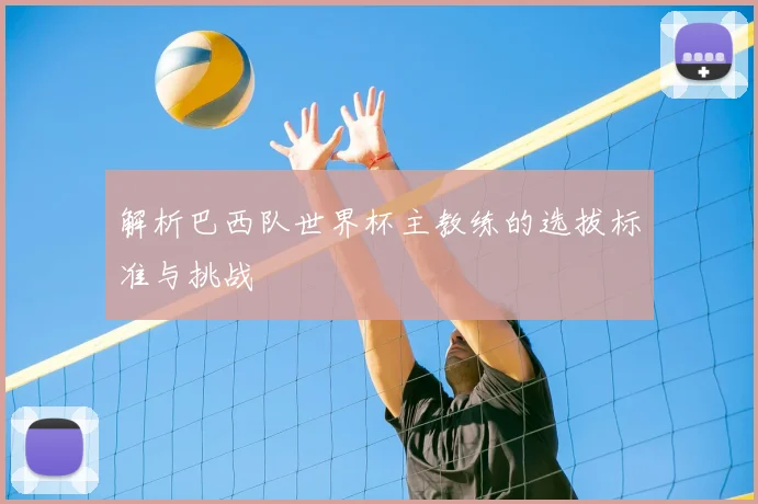 解析巴西队世界杯主教练的选拔标准与挑战