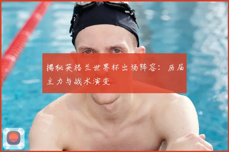 揭秘英格兰世界杯出场阵容：历届主力与战术演变