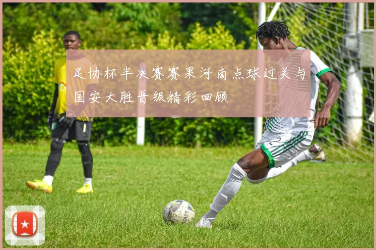 足协杯半决赛赛果河南点球过关与国安大胜晋级精彩回顾